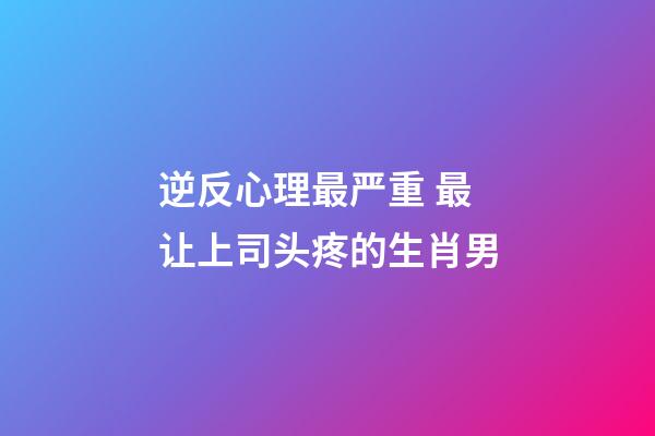 逆反心理最严重 最让上司头疼的生肖男